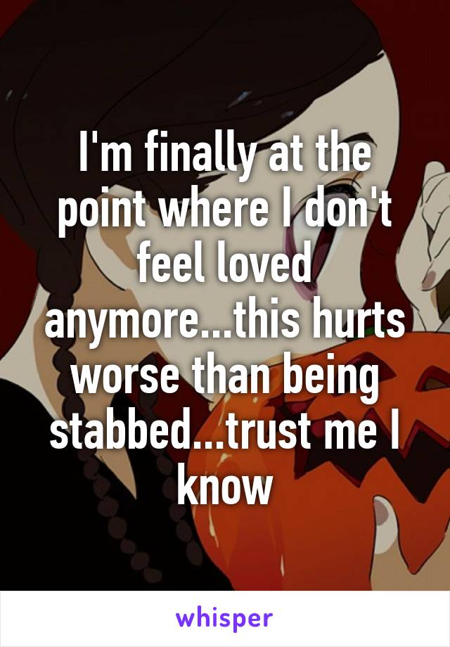 I'm finally at the point where I don't feel loved anymore...this hurts worse than being stabbed...trust me I know