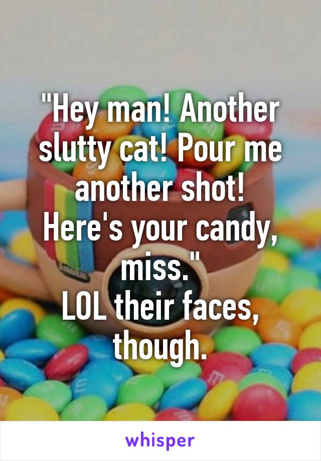 "Hey man! Another slutty cat! Pour me another shot!
Here's your candy, miss."
LOL their faces, though.