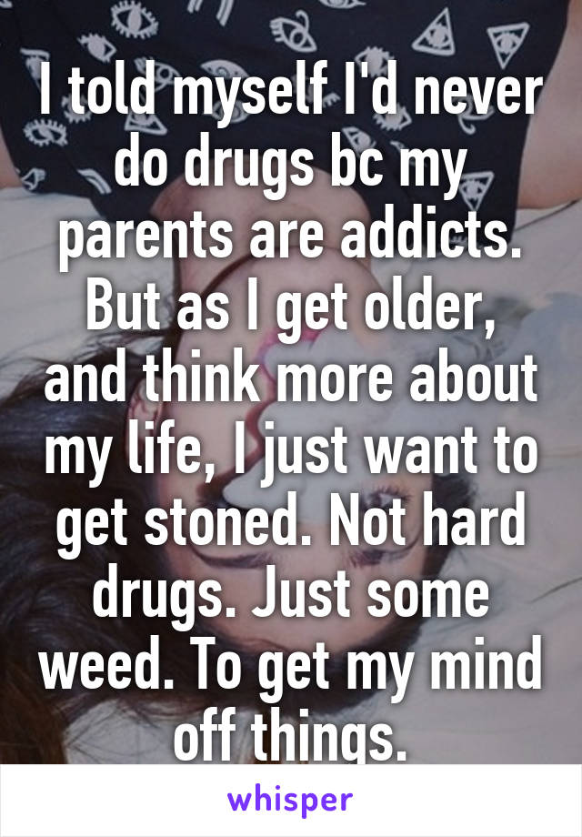 I told myself I'd never do drugs bc my parents are addicts. But as I get older, and think more about my life, I just want to get stoned. Not hard drugs. Just some weed. To get my mind off things.