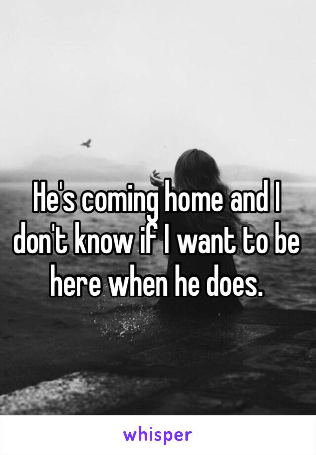 He's coming home and I don't know if I want to be here when he does. 