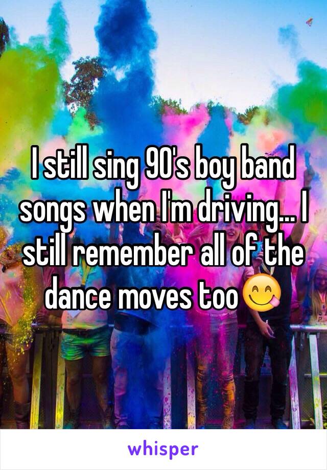 I still sing 90's boy band songs when I'm driving... I still remember all of the dance moves too😋