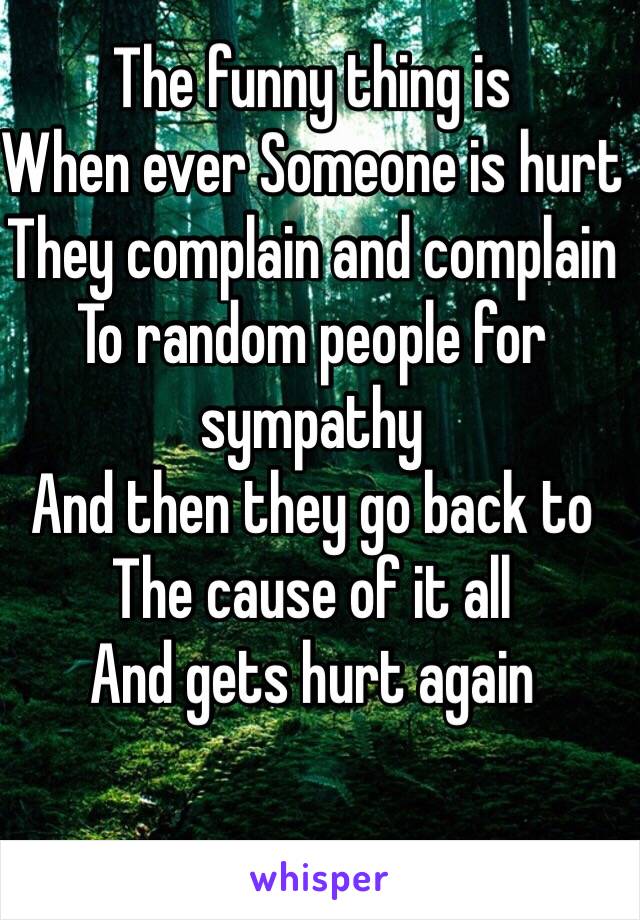 The funny thing is 
When ever Someone is hurt 
They complain and complain 
To random people for sympathy 
And then they go back to 
The cause of it all 
And gets hurt again
