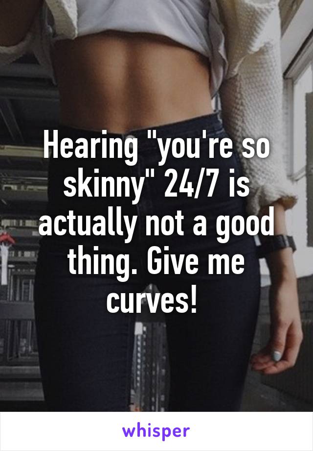 Hearing "you're so skinny" 24/7 is actually not a good thing. Give me curves! 