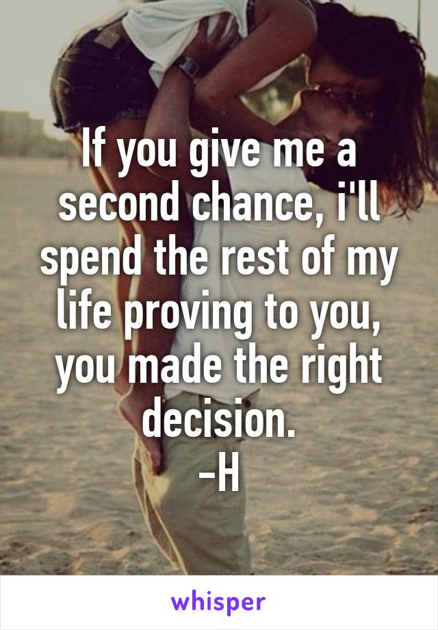 If you give me a second chance, i'll spend the rest of my life proving to you, you made the right decision.
-H