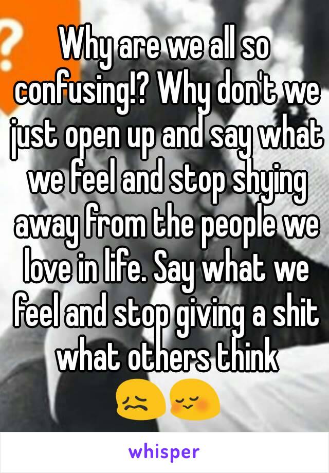 Why are we all so confusing!? Why don't we just open up and say what we feel and stop shying away from the people we love in life. Say what we feel and stop giving a shit what others think 😖😳