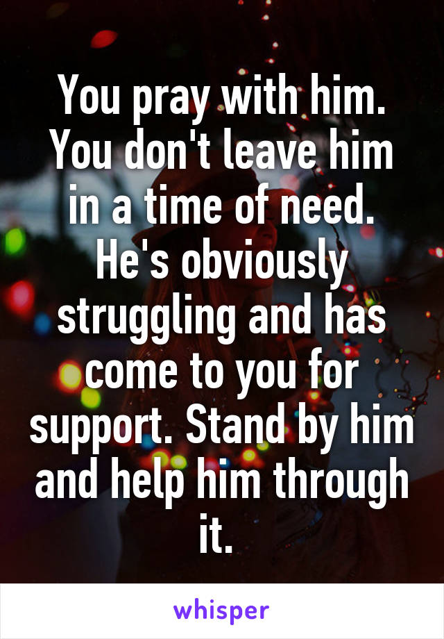 You pray with him. You don't leave him in a time of need. He's obviously struggling and has come to you for support. Stand by him and help him through it. 