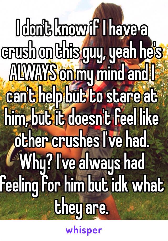 I don't know if I have a crush on this guy, yeah he's ALWAYS on my mind and I can't help but to stare at him, but it doesn't feel like other crushes I've had.
Why? I've always had feeling for him but idk what they are. 