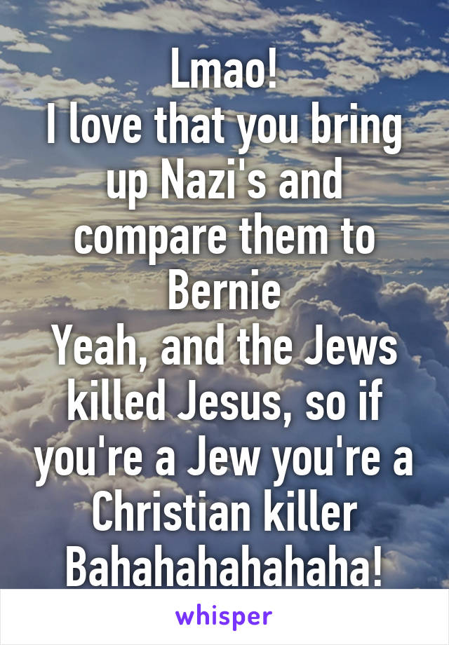 Lmao!
I love that you bring up Nazi's and compare them to Bernie
Yeah, and the Jews killed Jesus, so if you're a Jew you're a Christian killer
Bahahahahahaha!