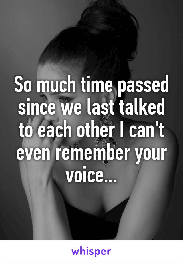 So much time passed since we last talked to each other I can't even remember your voice...