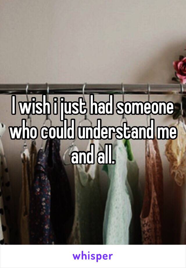 I wish i just had someone who could understand me and all. 