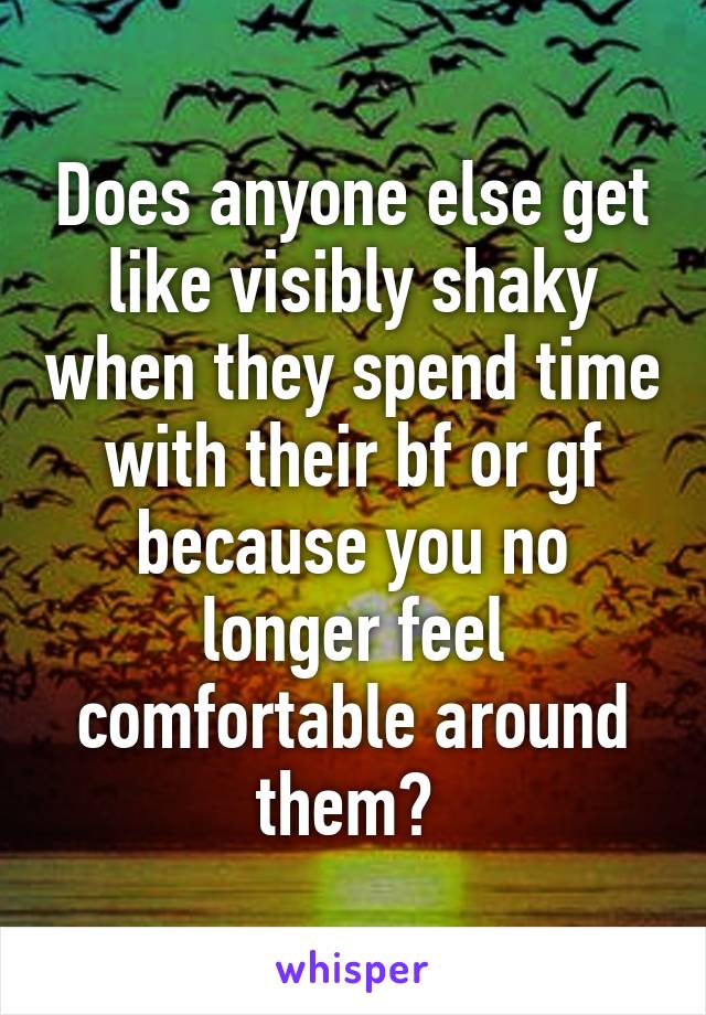 Does anyone else get like visibly shaky when they spend time with their bf or gf because you no longer feel comfortable around them? 