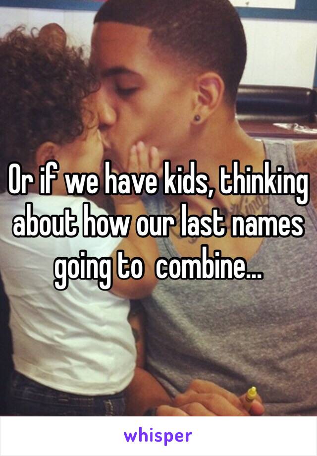 Or if we have kids, thinking about how our last names going to  combine... 