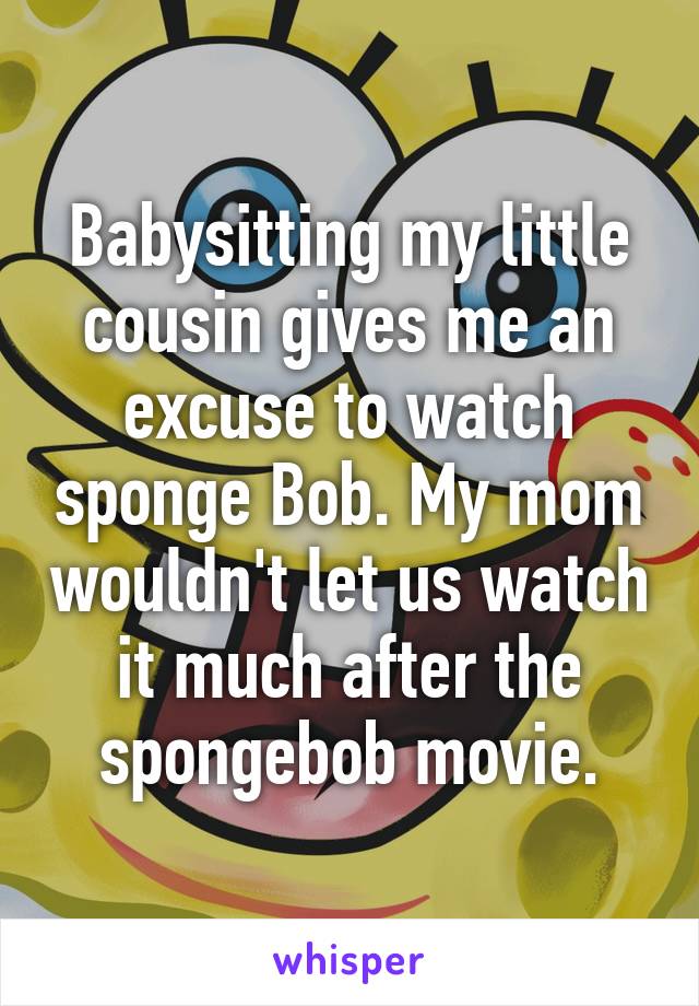 Babysitting my little cousin gives me an excuse to watch sponge Bob. My mom wouldn't let us watch it much after the spongebob movie.