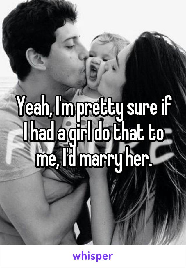 Yeah, I'm pretty sure if I had a girl do that to me, I'd marry her.