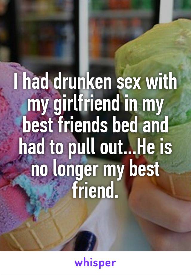 I had drunken sex with my girlfriend in my best friends bed and had to pull out...He is no longer my best friend.