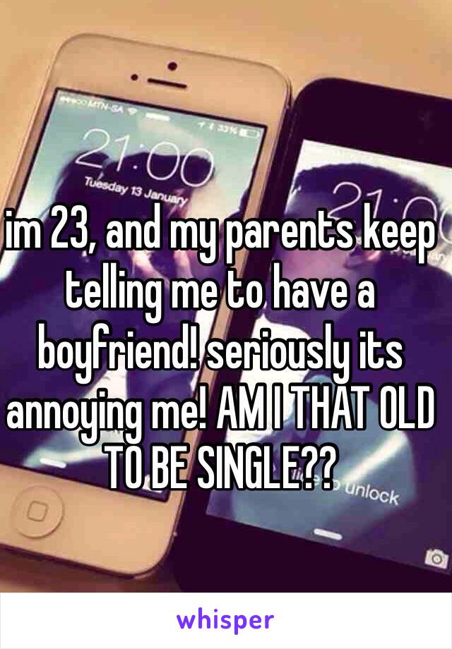 im 23, and my parents keep telling me to have a boyfriend! seriously its annoying me! AM I THAT OLD TO BE SINGLE??