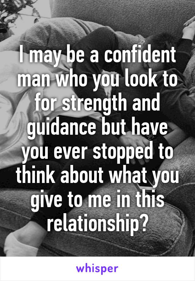 I may be a confident man who you look to for strength and guidance but have you ever stopped to think about what you give to me in this relationship?