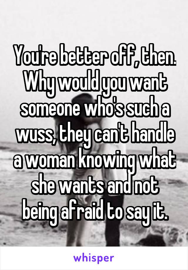 You're better off, then. Why would you want someone who's such a wuss, they can't handle a woman knowing what she wants and not being afraid to say it.