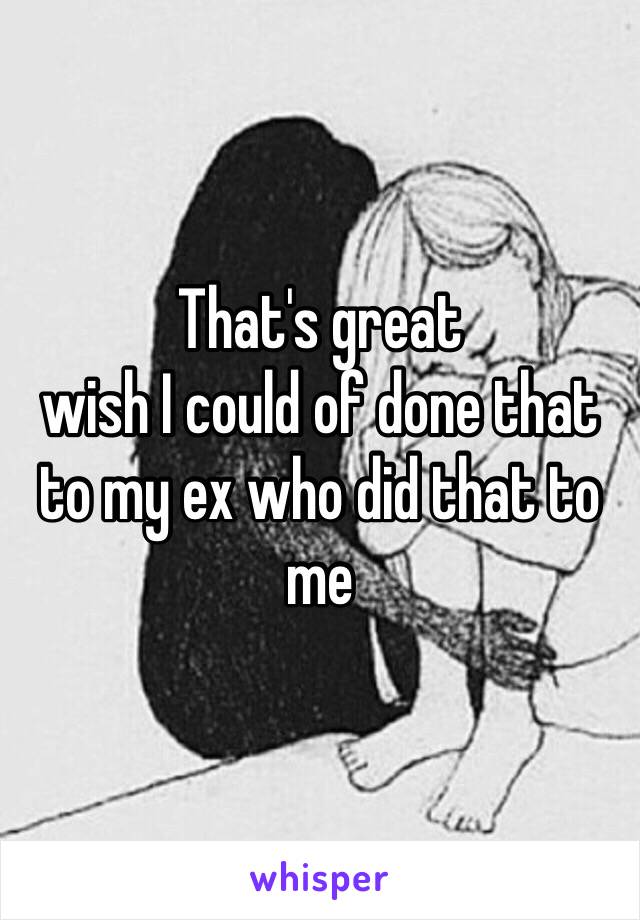 That's great 
wish I could of done that to my ex who did that to me 