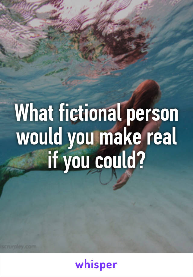 What fictional person would you make real if you could?