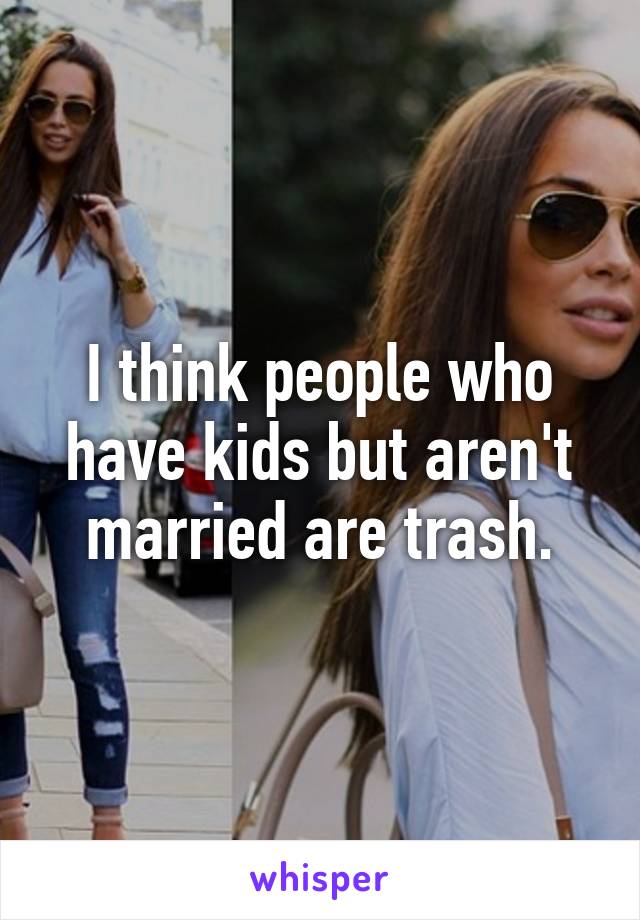 I think people who have kids but aren't married are trash.