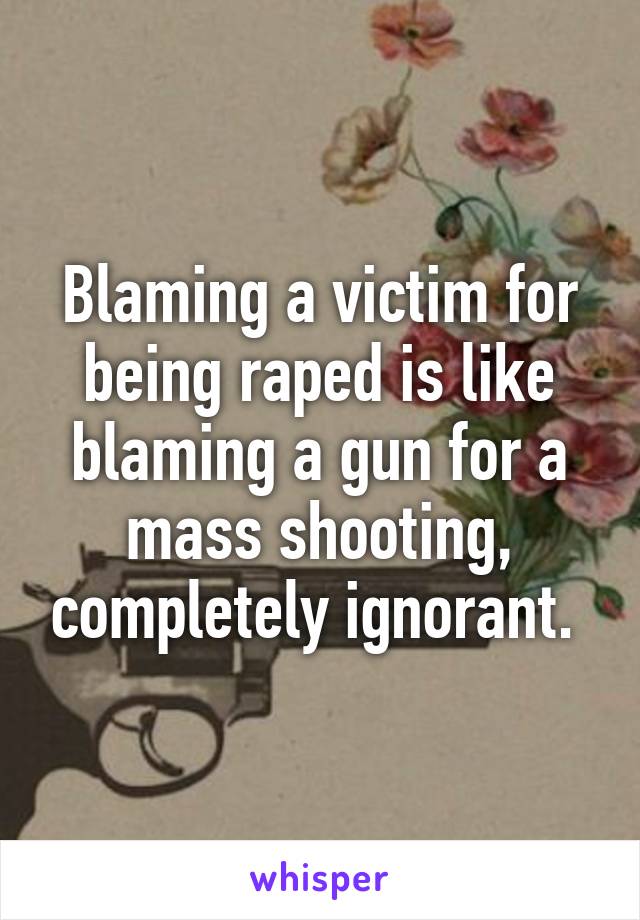 Blaming a victim for being raped is like blaming a gun for a mass shooting, completely ignorant. 