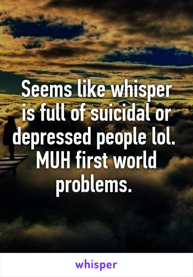 Seems like whisper is full of suicidal or depressed people lol.  MUH first world problems. 