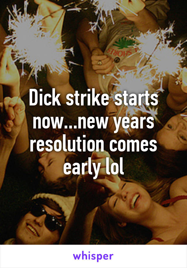 Dick strike starts now...new years resolution comes early lol