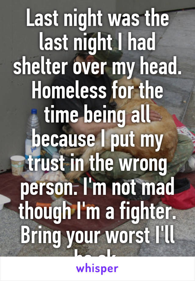 Last night was the last night I had shelter over my head. Homeless for the time being all because I put my trust in the wrong person. I'm not mad though I'm a fighter. Bring your worst I'll be ok.