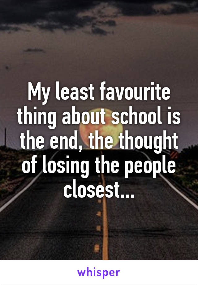 My least favourite thing about school is the end, the thought of losing the people closest...