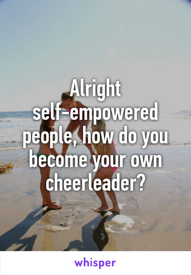 Alright self-empowered people, how do you become your own cheerleader?