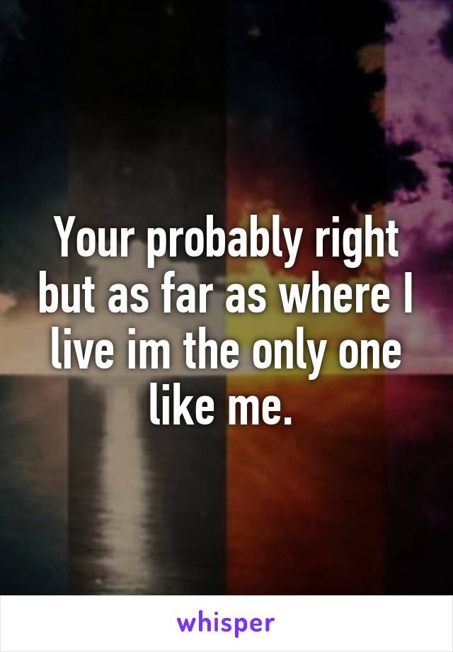 Your probably right but as far as where I live im the only one like me. 