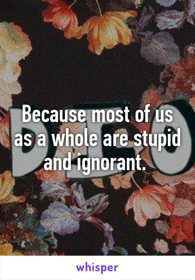 Because most of us as a whole are stupid and ignorant. 