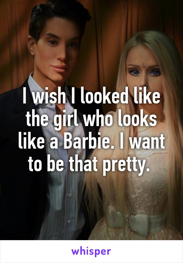 I wish I looked like the girl who looks like a Barbie. I want to be that pretty. 