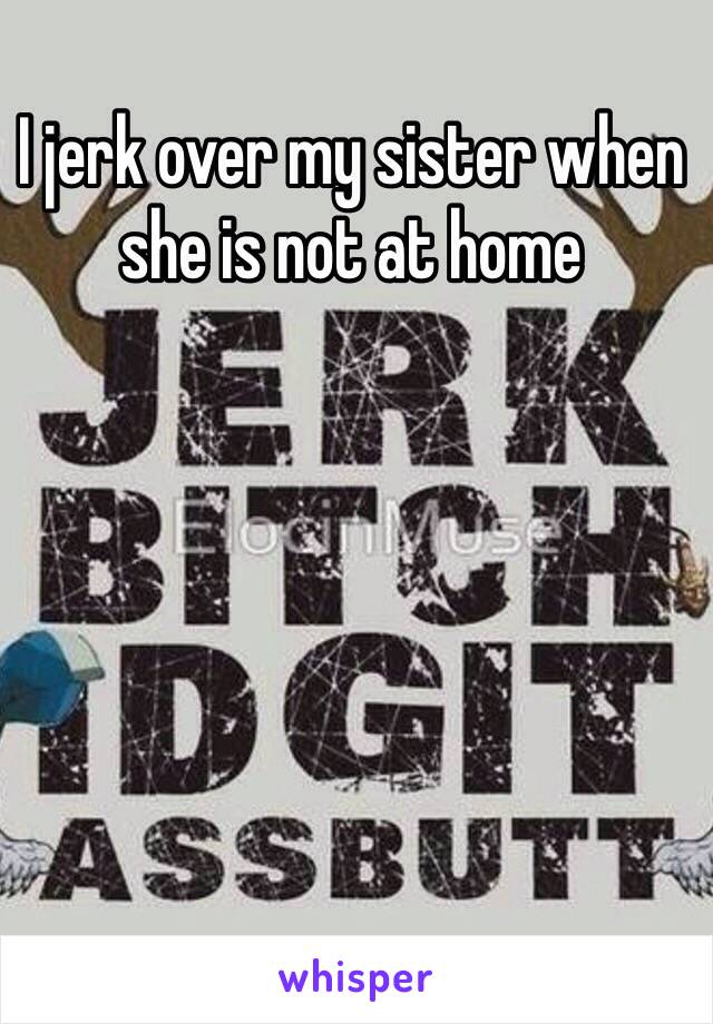 I jerk over my sister when she is not at home 