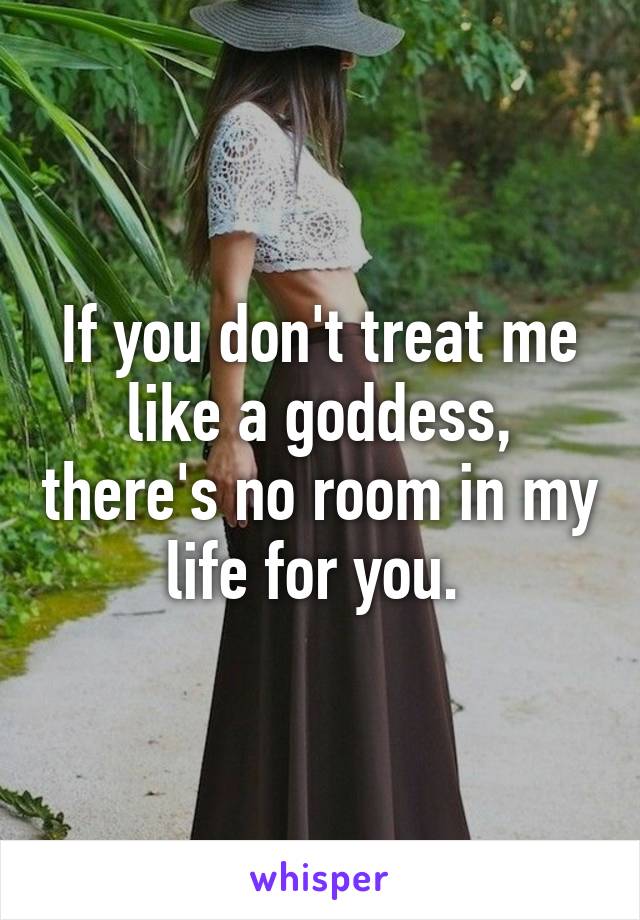 If you don't treat me like a goddess, there's no room in my life for you. 