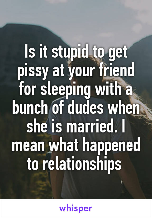 Is it stupid to get pissy at your friend for sleeping with a bunch of dudes when she is married. I mean what happened to relationships 