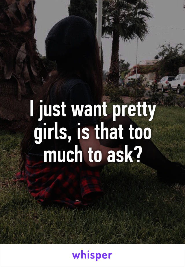 I just want pretty girls, is that too much to ask?