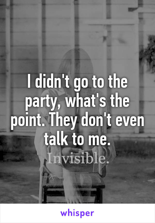 I didn't go to the party, what's the point. They don't even talk to me.