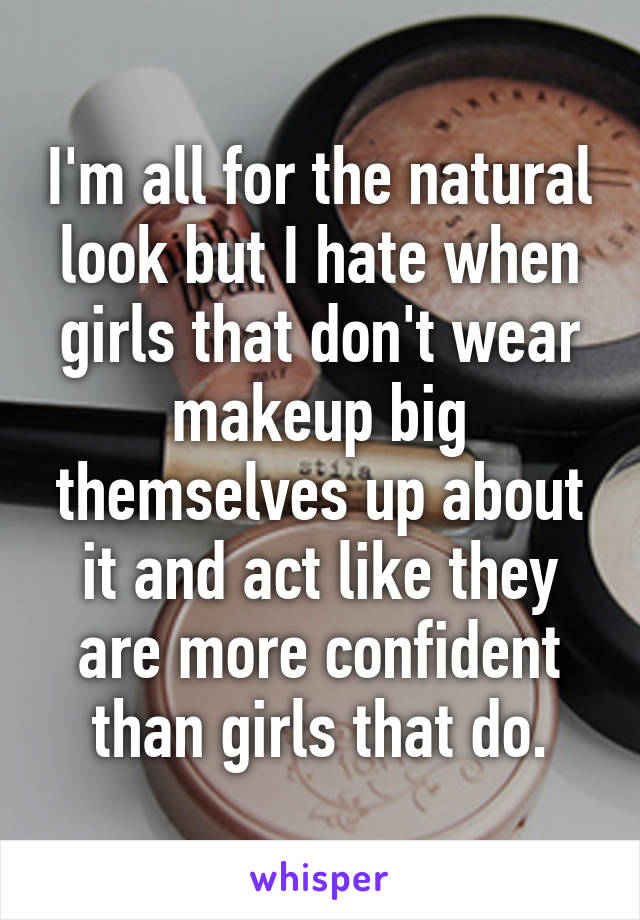 I'm all for the natural look but I hate when girls that don't wear makeup big themselves up about it and act like they are more confident than girls that do.