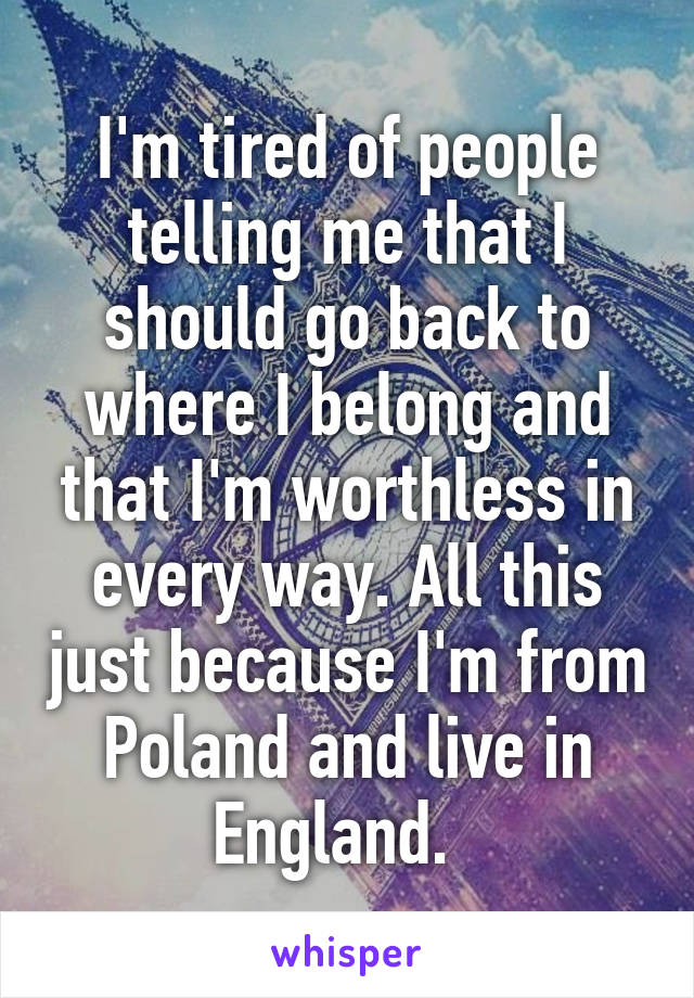 I'm tired of people telling me that I should go back to where I belong and that I'm worthless in every way. All this just because I'm from Poland and live in England.  