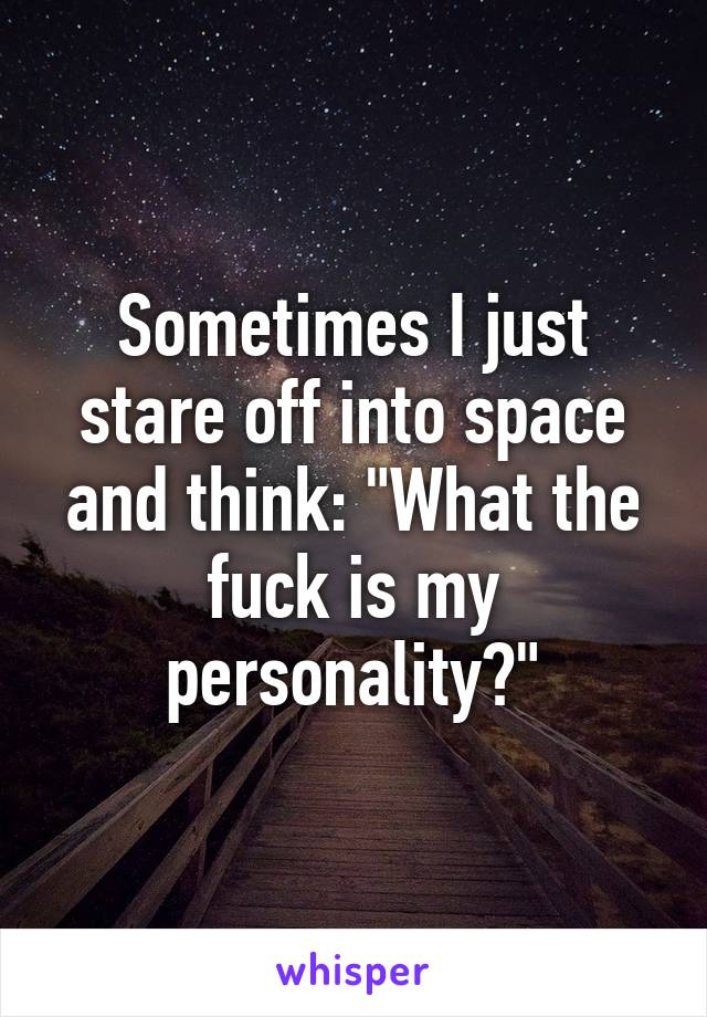 Sometimes I just stare off into space and think: "What the fuck is my personality?"