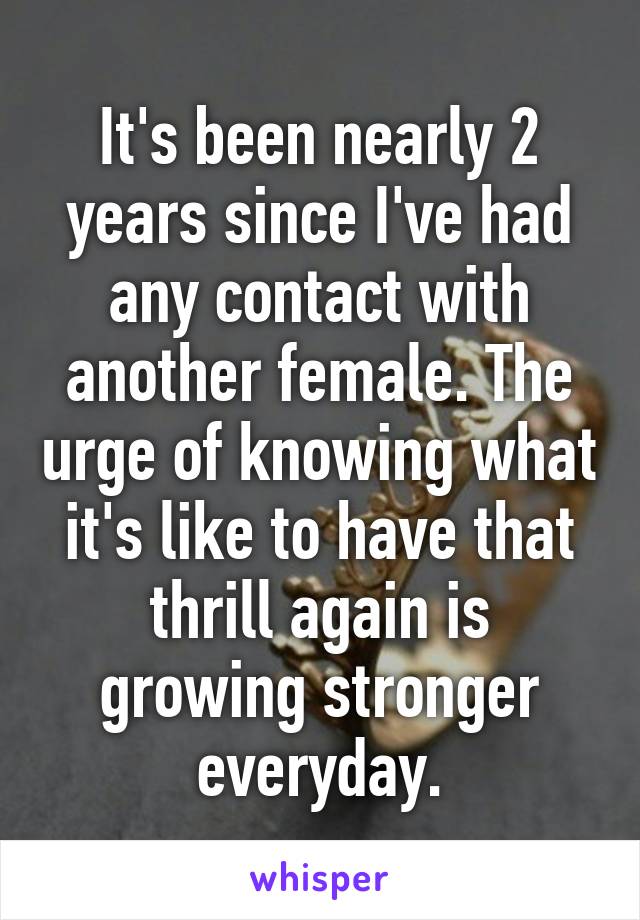 It's been nearly 2 years since I've had any contact with another female. The urge of knowing what it's like to have that thrill again is growing stronger everyday.