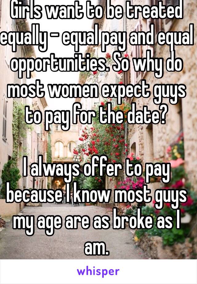 Girls want to be treated equally - equal pay and equal opportunities. So why do most women expect guys to pay for the date? 

I always offer to pay because I know most guys my age are as broke as I am.