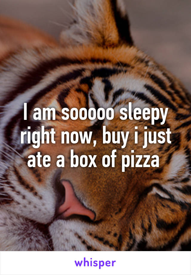 I am sooooo sleepy right now, buy i just ate a box of pizza 