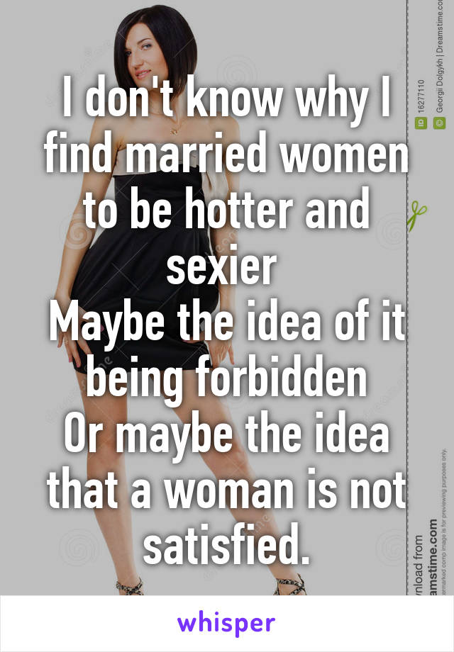 I don't know why I find married women to be hotter and sexier 
Maybe the idea of it being forbidden
Or maybe the idea that a woman is not satisfied.