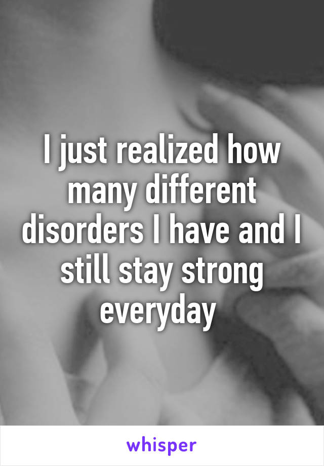 I just realized how many different disorders I have and I still stay strong everyday 