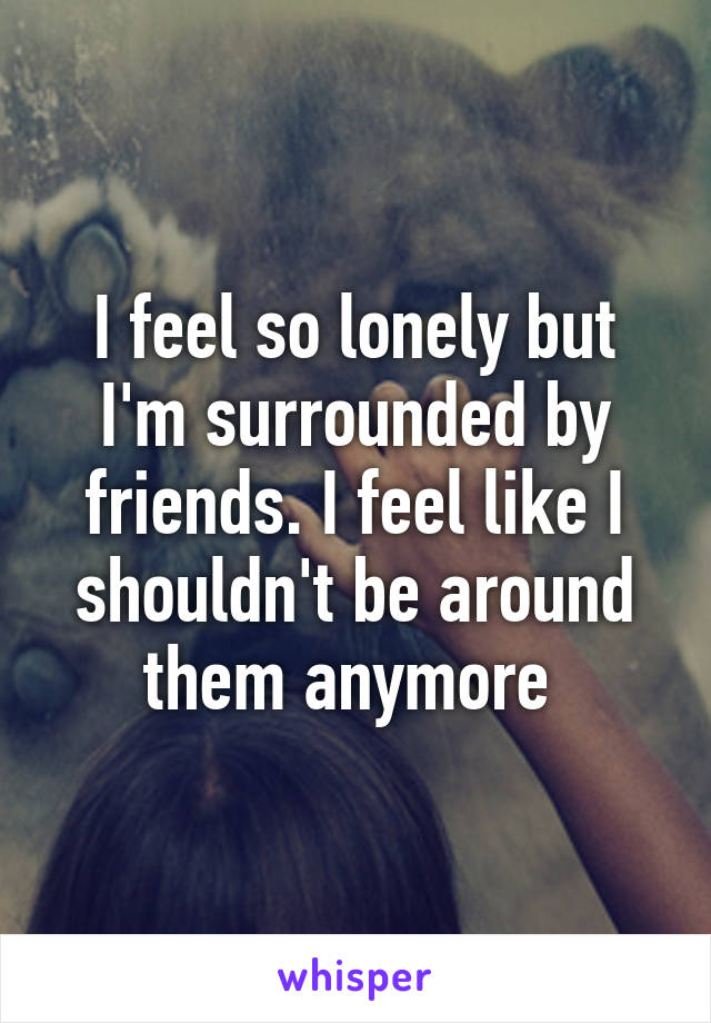 I feel so lonely but I'm surrounded by friends. I feel like I shouldn't be around them anymore 