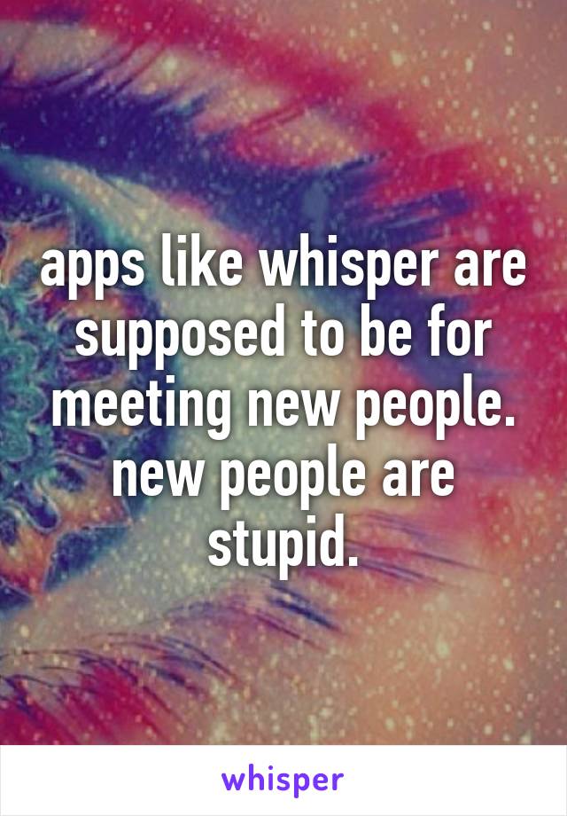 apps like whisper are supposed to be for meeting new people.
new people are stupid.