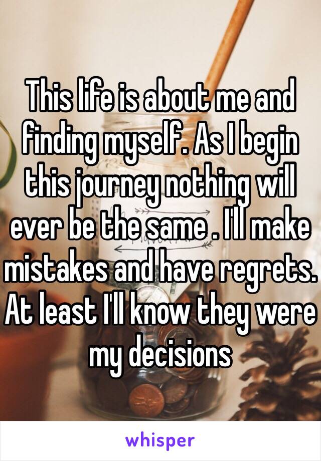 This life is about me and finding myself. As I begin this journey nothing will ever be the same . I'll make mistakes and have regrets. At least I'll know they were my decisions 